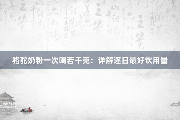 骆驼奶粉一次喝若干克：详解逐日最好饮用量